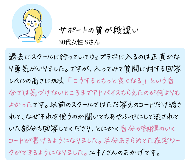サポートの質が段違い 30代女性 Sさん 過去にスクールに行っていてウェブラボに入るのは正直かなり勇気がいりました。ですが、入ってみて質問に対する回答レベルの高さに加え「こうするともっと良くなる」という自分では気づけないところまでアドバイスもらえたのが何よりもよかったです。以前のスクールではただ答えのコードだけ渡されて、なぜそれを使うのか聞いてもあやふやにして流されていた部分も回答してくださり、とにかく自分が納得のいくコードが書けるようになりました。半分あきらめてた在宅ワークができるようになりました。ユキノさんのおかげです。