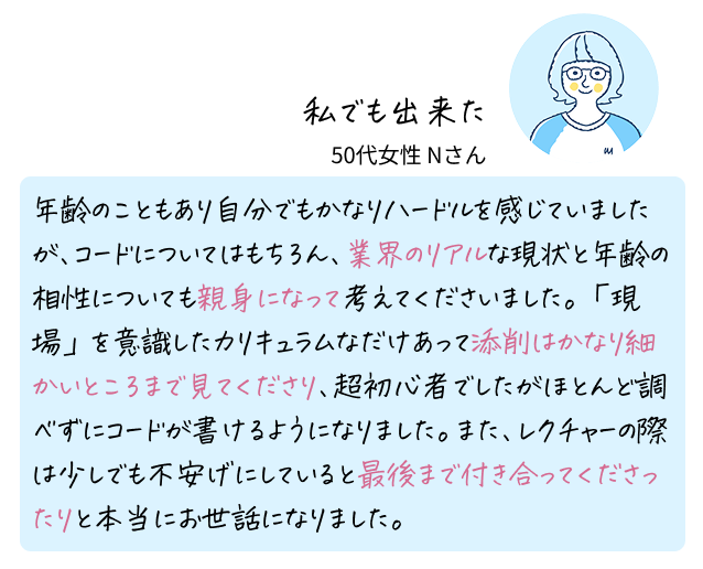 私でも出来た 50代女性 Nさん 年齢のこともあり自分でもかなりハードルを感じていましたが、コードについてはもちろん、業界のリアルな現状と年齢の相性についても親身になって考えてくださいました。「現場」を意識したカリキュラムなだけあって添削はかなり細かいところまで見てくださり、超初心者でしたがほとんど調べずにコードが書けるようになりました。また、レクチャーの際は少しでも不安げにしていると最後まで付き合ってくださったりと本当にお世話になりました。