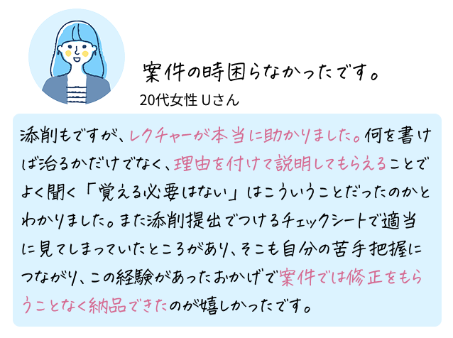 案件の時困らなかったです。 20代女性 Uさん 添削もですが、レクチャーが本当に助かりました。何を書けば治るかだけでなく、理由を付けて説明してもらえることでよく聞く「覚える必要はない」はこういうことだったのかとわかりました。また添削提出でつけるチェックシートで適当に見てしまっていたところがあり、そこも自分の苦手把握につながり、この経験があったおかげで案件では修正をもらうことなく納品できたのが嬉しかったです。